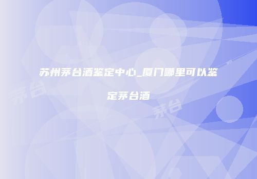 苏州茅台酒鉴定中心_厦门哪里可以鉴定茅台酒