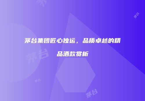 茅台集团匠心独运，品质卓越的精品酒款赏析
