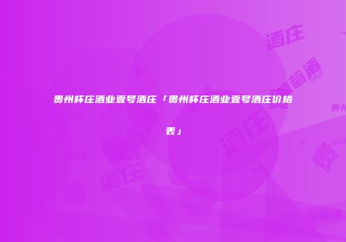 贵州杯庄酒业壹号酒庄「贵州杯庄酒业壹号酒庄价格表」