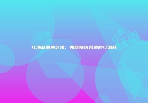 红酒品鉴的艺术：如何挑选合适的红酒杯