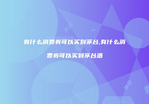有什么消费券可以买到茅台,有什么消费券可以买到茅台酒