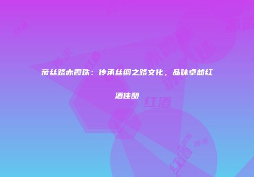帝丝路赤霞珠：传承丝绸之路文化，品味卓越红酒佳酿