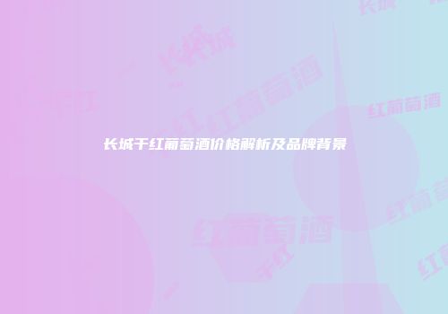 长城干红葡萄酒价格解析及品牌背景