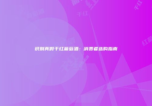 识别真假干红葡萄酒：消费者选购指南