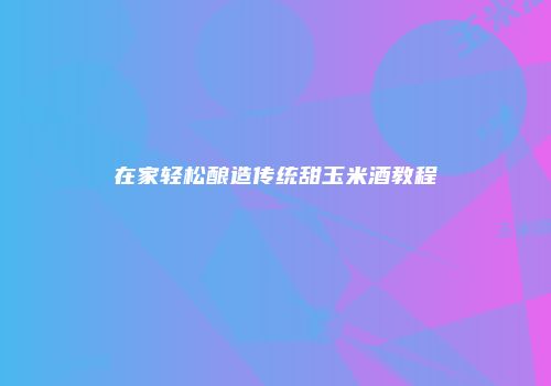在家轻松酿造传统甜玉米酒教程