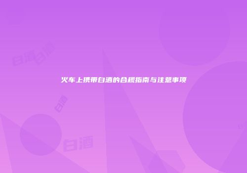 火车上携带白酒的合规指南与注意事项