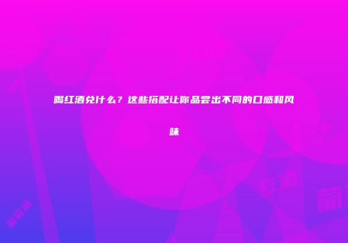 喝红酒兑什么？这些搭配让你品尝出不同的口感和风味