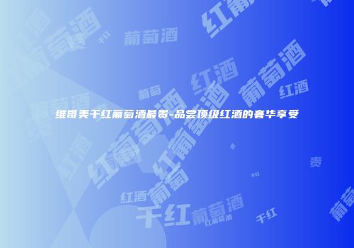 维哥美干红葡萄酒最贵-品尝顶级红酒的奢华享受