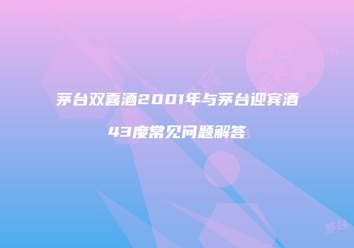 茅台双喜酒2001年与茅台迎宾酒43度常见问题解答