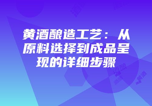 黄酒酿造工艺：从原料选择到成品呈现的详细步骤