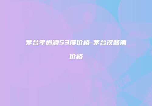 茅台孝道酒53度价格-茅台汉酱酒价格