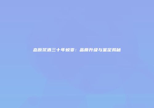 态原浆酒三十年蜕变：品质升级与鉴定揭秘