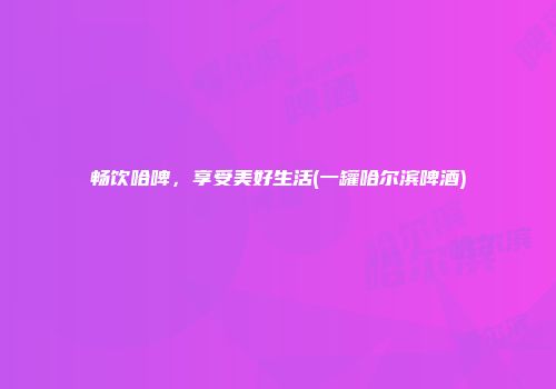 畅饮哈啤，享受美好生活(一罐哈尔滨啤酒)