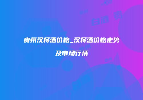 贵州汉将酒价格_汉将酒价格走势及市场行情