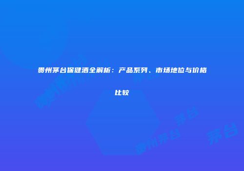贵州茅台保健酒全解析：产品系列、市场地位与价格比较