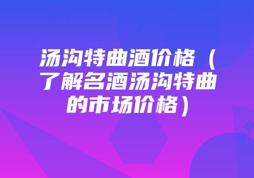 汤沟特曲酒价格（了解名酒汤沟特曲的市场价格）