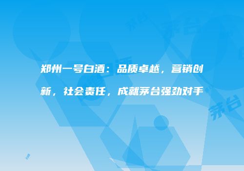 郑州一号白酒：品质卓越，营销创新，社会责任，成就茅台强劲对手