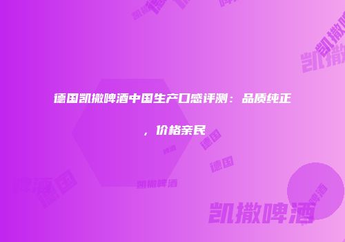 德国凯撒啤酒中国生产口感评测：品质纯正，价格亲民