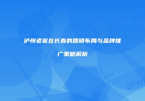 泸州老窖在长春的营销布局与品牌推广策略解析