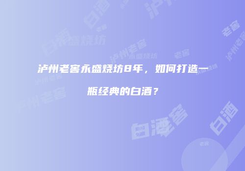 泸州老窖永盛烧坊8年，如何打造一瓶经典的白酒？