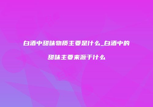 白酒中甜味物质主要是什么_白酒中的甜味主要来源于什么