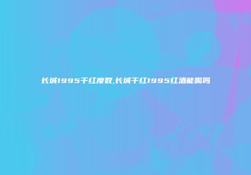长城1995干红度数,长城干红1995红酒能喝吗