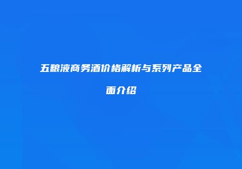 五粮液商务酒价格解析与系列产品全面介绍