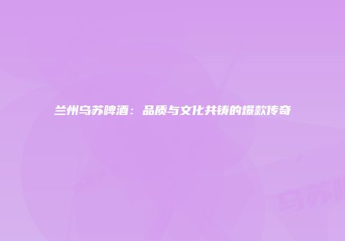 兰州乌苏啤酒：品质与文化共铸的爆款传奇
