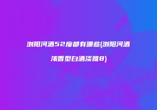 浏阳河酒52度都有哪些(浏阳河酒浓香型白酒淡雅8)