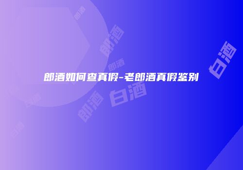 郎酒如何查真假-老郎酒真假鉴别