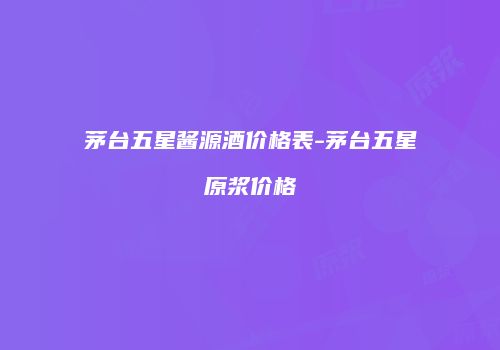 茅台五星酱源酒价格表-茅台五星原浆价格