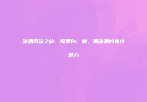 啤酒风味之旅：探索白、黄、黑啤酒的独特魅力
