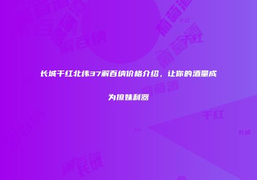 长城干红北纬37解百纳价格介绍，让你的酒量成为撩妹利器