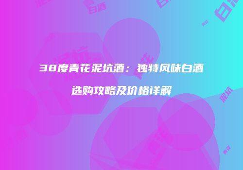 38度青花泥坑酒：独特风味白酒选购攻略及价格详解