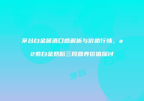 茅台白金酱酒口感解析与价格行情，a2紫白金奶粉三段营养价值探讨