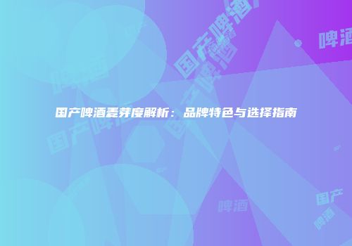 国产啤酒麦芽度解析：品牌特色与选择指南