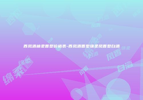 西凤酒棉柔香型价格表-西凤酒香型绵柔凤香型白酒