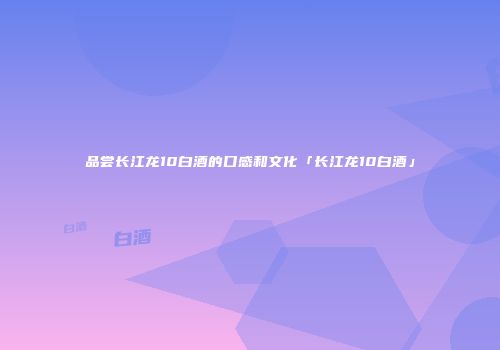 品尝长江龙10白酒的口感和文化「长江龙10白酒」