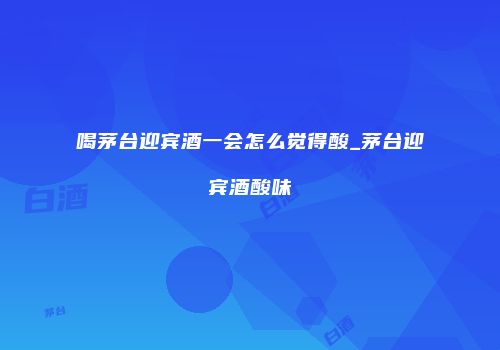 喝茅台迎宾酒一会怎么觉得酸_茅台迎宾酒酸味