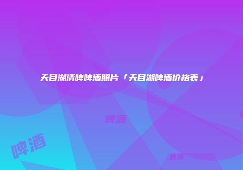 天目湖清啤啤酒照片「天目湖啤酒价格表」