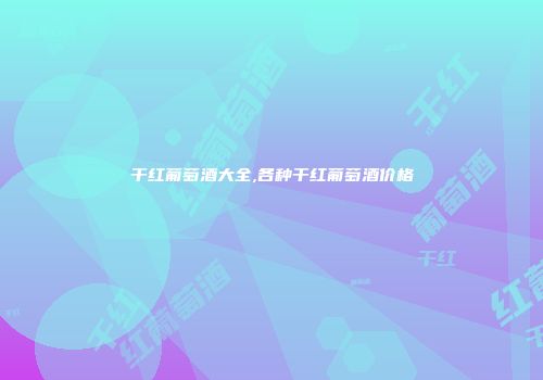 干红葡萄酒大全,各种干红葡萄酒价格