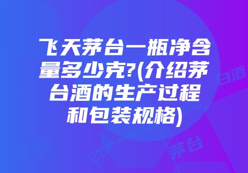 飞天茅台一瓶净含量多少克?(介绍茅台酒的生产过程和包装规格)