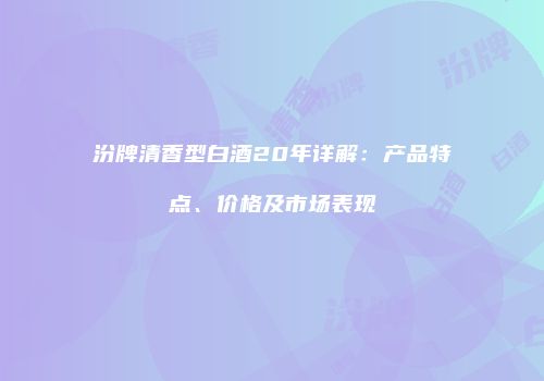 汾牌清香型白酒20年详解：产品特点、价格及市场表现