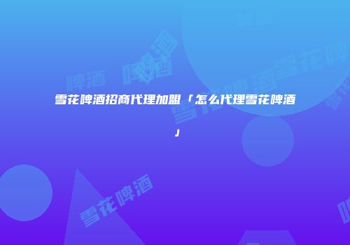 雪花啤酒招商代理加盟「怎么代理雪花啤酒」