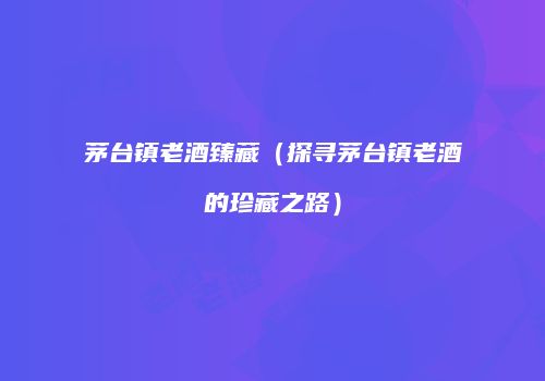 茅台镇老酒臻藏（探寻茅台镇老酒的珍藏之路）