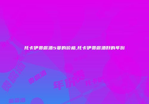 托卡伊贵腐酒5篓的价格,托卡伊贵腐酒好的年份