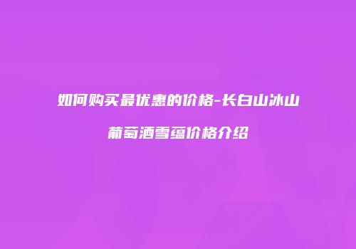 如何购买最优惠的价格-长白山冰山葡萄酒雪蕴价格介绍