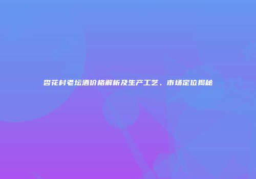 杏花村老坛酒价格解析及生产工艺、市场定位揭秘