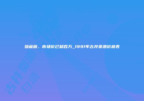 珍藏版，市场价已超百万_1991年古井贡酒价格表