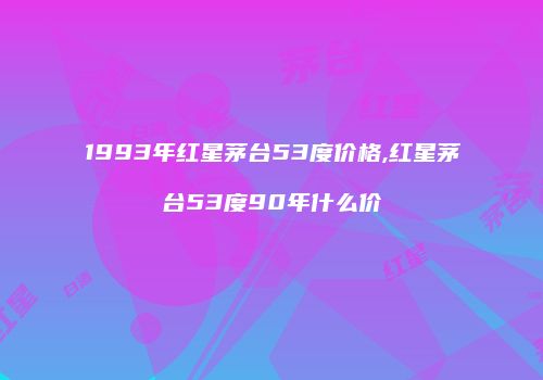 1993年红星茅台53度价格,红星茅台53度90年什么价